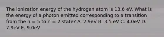 The ionization energy of the hydrogen atom is 13.6 eV. What is the energy of a photon emitted corresponding to a transition from the n = 5 to n = 2 state? A. 2.9eV B. 3.5 eV C. 4.0eV D. 7.9eV E. 9.0eV