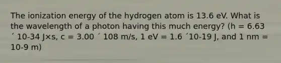 The ionization energy of the hydrogen atom is 13.6 eV. What is the wavelength of a photon having this much energy? (h = 6.63 ´ 10-34 J×s, c = 3.00 ´ 108 m/s, 1 eV = 1.6 ´10-19 J, and 1 nm = 10-9 m)