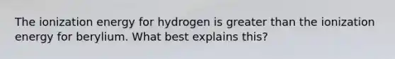 The ionization energy for hydrogen is <a href='https://www.questionai.com/knowledge/ktgHnBD4o3-greater-than' class='anchor-knowledge'>greater than</a> the ionization energy for berylium. What best explains this?