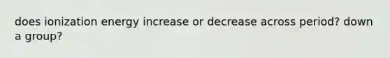 does ionization energy increase or decrease across period? down a group?