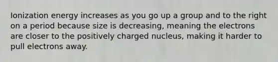 Ionization energy increases as you go up a group and to the right on a period because size is decreasing, meaning the electrons are closer to the positively charged nucleus, making it harder to pull electrons away.