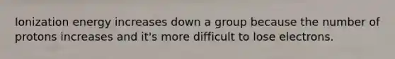 Ionization energy increases down a group because the number of protons increases and it's more difficult to lose electrons.