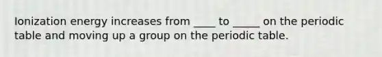 Ionization energy increases from ____ to _____ on the periodic table and moving up a group on the periodic table.