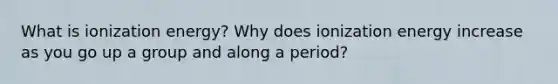 What is ionization energy? Why does ionization energy increase as you go up a group and along a period?