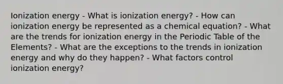 Ionization energy - What is ionization energy? - How can ionization energy be represented as a chemical equation? - What are the trends for ionization energy in <a href='https://www.questionai.com/knowledge/kIrBULvFQz-the-periodic-table' class='anchor-knowledge'>the periodic table</a> of the Elements? - What are the exceptions to the trends in ionization energy and why do they happen? - What factors control ionization energy?