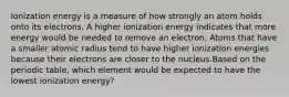 Ionization energy is a measure of how strongly an atom holds onto its electrons. A higher ionization energy indicates that more energy would be needed to remove an electron. Atoms that have a smaller atomic radius tend to have higher ionization energies because their electrons are closer to the nucleus.Based on the periodic table, which element would be expected to have the lowest ionization energy?