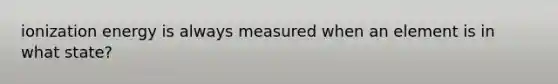 ionization energy is always measured when an element is in what state?