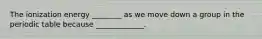 The ionization energy ________ as we move down a group in the periodic table because _____________.