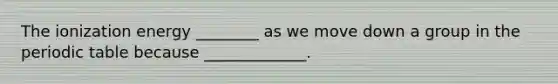 The ionization energy ________ as we move down a group in the periodic table because _____________.