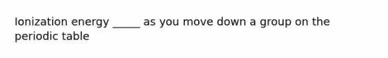 Ionization energy _____ as you move down a group on the periodic table