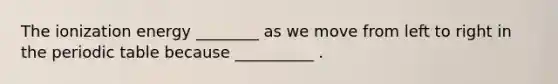 The ionization energy ________ as we move from left to right in the periodic table because __________ .