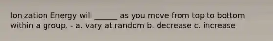 Ionization Energy will ______ as you move from top to bottom within a group. - a. vary at random b. decrease c. increase