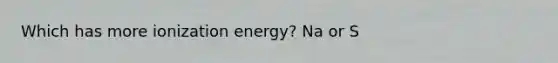 Which has more ionization energy? Na or S