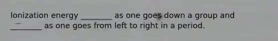Ionization energy ________ as one goes down a group and ________ as one goes from left to right in a period.