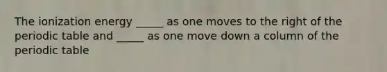 The ionization energy _____ as one moves to the right of the periodic table and _____ as one move down a column of the periodic table