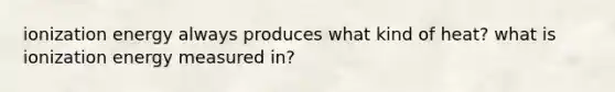 ionization energy always produces what kind of heat? what is ionization energy measured in?