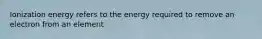 Ionization energy refers to the energy required to remove an electron from an element