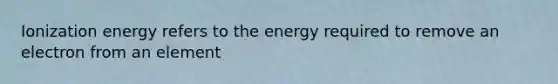 Ionization energy refers to the energy required to remove an electron from an element