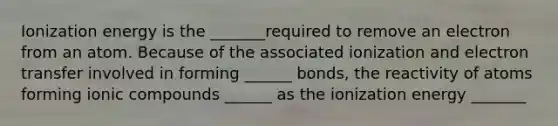 Ionization energy is the _______required to remove an electron from an atom. Because of the associated ionization and electron transfer involved in forming ______ bonds, the reactivity of atoms forming ionic compounds ______ as the ionization energy _______