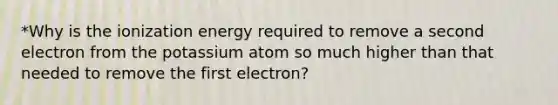 *Why is the ionization energy required to remove a second electron from the potassium atom so much higher than that needed to remove the first electron?