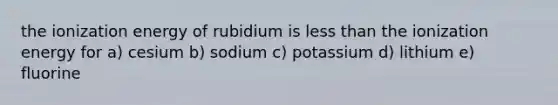 the ionization energy of rubidium is less than the ionization energy for a) cesium b) sodium c) potassium d) lithium e) fluorine