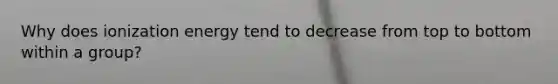 Why does ionization energy tend to decrease from top to bottom within a group?