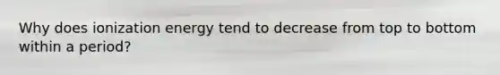 Why does ionization energy tend to decrease from top to bottom within a period?