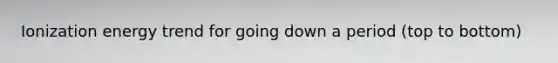 Ionization energy trend for going down a period (top to bottom)
