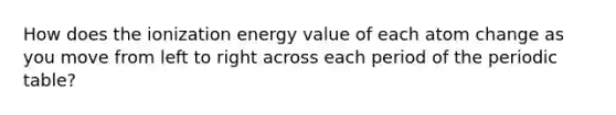 How does the ionization energy value of each atom change as you move from left to right across each period of the periodic table?