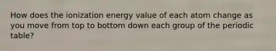 How does the ionization energy value of each atom change as you move from top to bottom down each group of the periodic table?