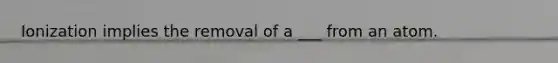 Ionization implies the removal of a ___ from an atom.