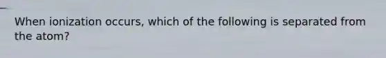 When ionization occurs, which of the following is separated from the atom?