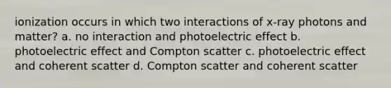 ionization occurs in which two interactions of x-ray photons and matter? a. no interaction and photoelectric effect b. photoelectric effect and Compton scatter c. photoelectric effect and coherent scatter d. Compton scatter and coherent scatter