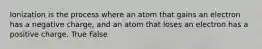 Ionization is the process where an atom that gains an electron has a negative charge, and an atom that loses an electron has a positive charge. True False