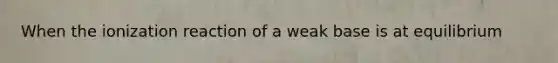 When the ionization reaction of a weak base is at equilibrium