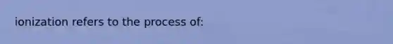 ionization refers to the process of: