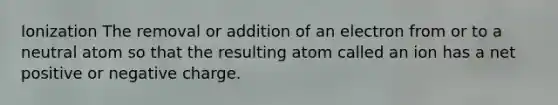 Ionization The removal or addition of an electron from or to a neutral atom so that the resulting atom called an ion has a net positive or negative charge.