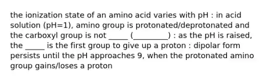 the ionization state of an amino acid varies with pH : in acid solution (pH=1), amino group is protonated/deprotonated and the carboxyl group is not _____ (_________) : as the pH is raised, the _____ is the first group to give up a proton : dipolar form persists until the pH approaches 9, when the protonated amino group gains/loses a proton