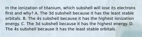 In the ionization of titanium, which subshell will lose its electrons first and why? A. The 3d subshell because it has the least stable orbitals. B. The 4s subshell because it has the highest ionization energy. C. The 3d subshell because it has the highest energy. D. The 4s subshell because it has the least stable orbitals.