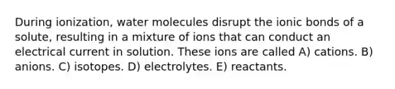 During ionization, water molecules disrupt the ionic bonds of a solute, resulting in a mixture of ions that can conduct an electrical current in solution. These ions are called A) cations. B) anions. C) isotopes. D) electrolytes. E) reactants.