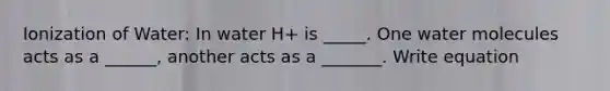 Ionization of Water: In water H+ is _____. One water molecules acts as a ______, another acts as a _______. Write equation