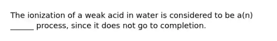 The ionization of a weak acid in water is considered to be a(n) ______ process, since it does not go to completion.