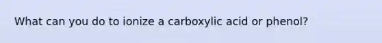 What can you do to ionize a carboxylic acid or phenol?