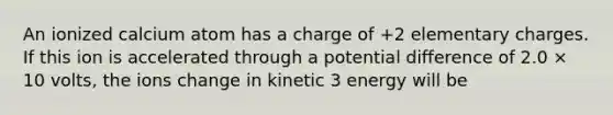 An ionized calcium atom has a charge of +2 elementary charges. If this ion is accelerated through a potential difference of 2.0 × 10 volts, the ions change in kinetic 3 energy will be