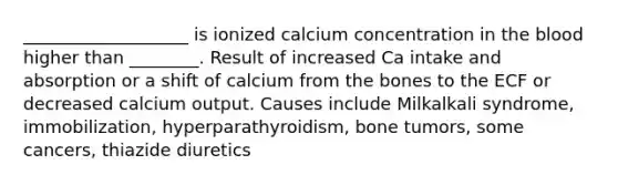 ___________________ is ionized calcium concentration in the blood higher than ________. Result of increased Ca intake and absorption or a shift of calcium from the bones to the ECF or decreased calcium output. Causes include Milkalkali syndrome, immobilization, hyperparathyroidism, bone tumors, some cancers, thiazide diuretics