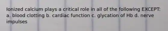 Ionized calcium plays a critical role in all of the following EXCEPT: a. blood clotting b. cardiac function c. glycation of Hb d. nerve impulses