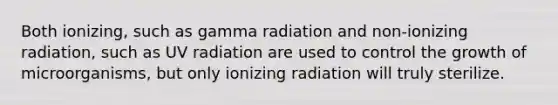 Both ionizing, such as gamma radiation and non-ionizing radiation, such as UV radiation are used to control the growth of microorganisms, but only ionizing radiation will truly sterilize.