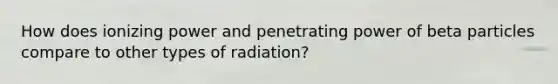 How does ionizing power and penetrating power of beta particles compare to other types of radiation?