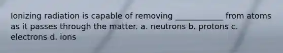 Ionizing radiation is capable of removing ____________ from atoms as it passes through the matter. a. neutrons b. protons c. electrons d. ions