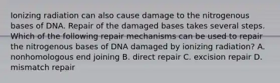 Ionizing radiation can also cause damage to the nitrogenous bases of DNA. Repair of the damaged bases takes several steps. Which of the following repair mechanisms can be used to repair the nitrogenous bases of DNA damaged by ionizing radiation? A. nonhomologous end joining B. direct repair C. excision repair D. mismatch repair